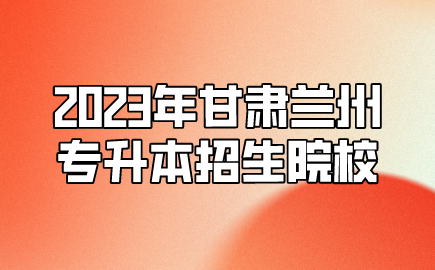 2023年甘肃兰州专升本招生院校