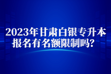 2023年甘肃白银专升本报名有名额限制吗？