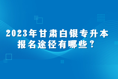 2023年甘肃白银专升本报名途径有哪些？