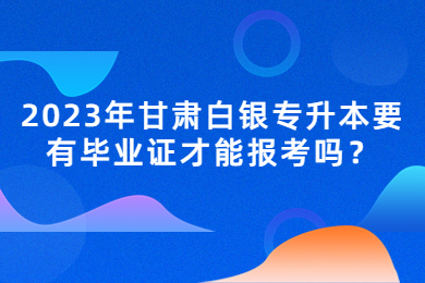 2023年甘肃白银专升本要有毕业证才能报考吗？