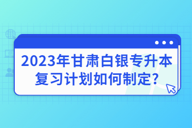 2023年甘肃白银专升本复习计划如何制定?