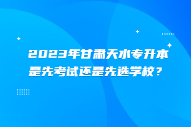 2023年甘肃天水专升本是先考试还是先选学校？