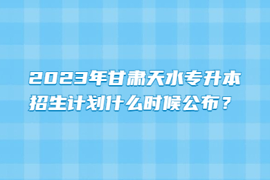 2023年甘肃天水专升本招生计划什么时候公布？