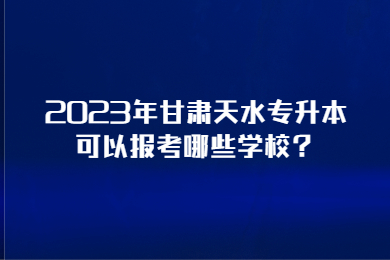 2023年甘肃天水专升本可以报考哪些学校?