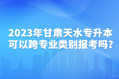 2023年甘肃天水专升本可以跨专业类别报考吗？