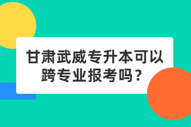 甘肃武威专升本可以跨专业报考吗?