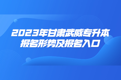 2023年甘肃武威专升本报名形势及报名入口