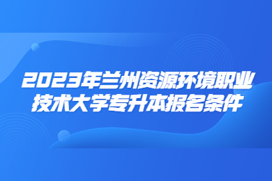 2023年兰州资源环境职业技术大学专升本报名条件