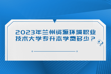 2023年兰州资源环境职业技术大学专升本学费多少？