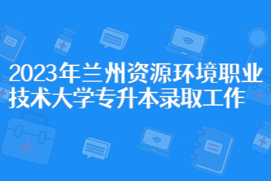 2023年兰州资源环境职业技术大学专升本录取工作