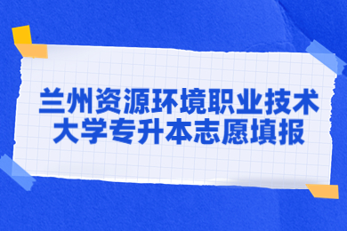 2023年兰州资源环境职业技术大学专升本志愿填报