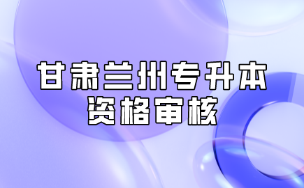 甘肃兰州专升本资格审核