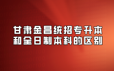 甘肃金昌统招专升本和全日制本科的区别