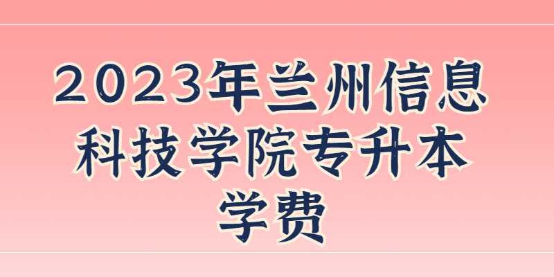 2023年兰州信息科技学院专升本学费、住宿费收费标准