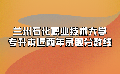 兰州石化职业技术大学专升本近两年录取分数线